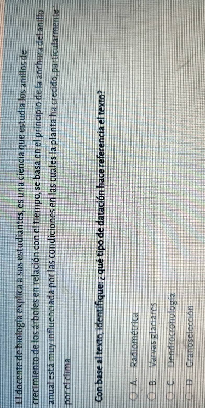 El docente de biología explica a sus estudiantes, es una ciencia que estudia los anillos de
crecimiento de los árboles en relación con el tiempo, se basa en el principio de la anchura del anillo
anual está muy influenciada por las condiciones en las cuales la planta ha crecido, particularmente
por el clima.
Con base al texto, identifique: ¿ qué tipo de datación hace referencia el texto?
A. Radiométrica
B. Varvas glaciares
C. Dendrocronología
D. Granoselección