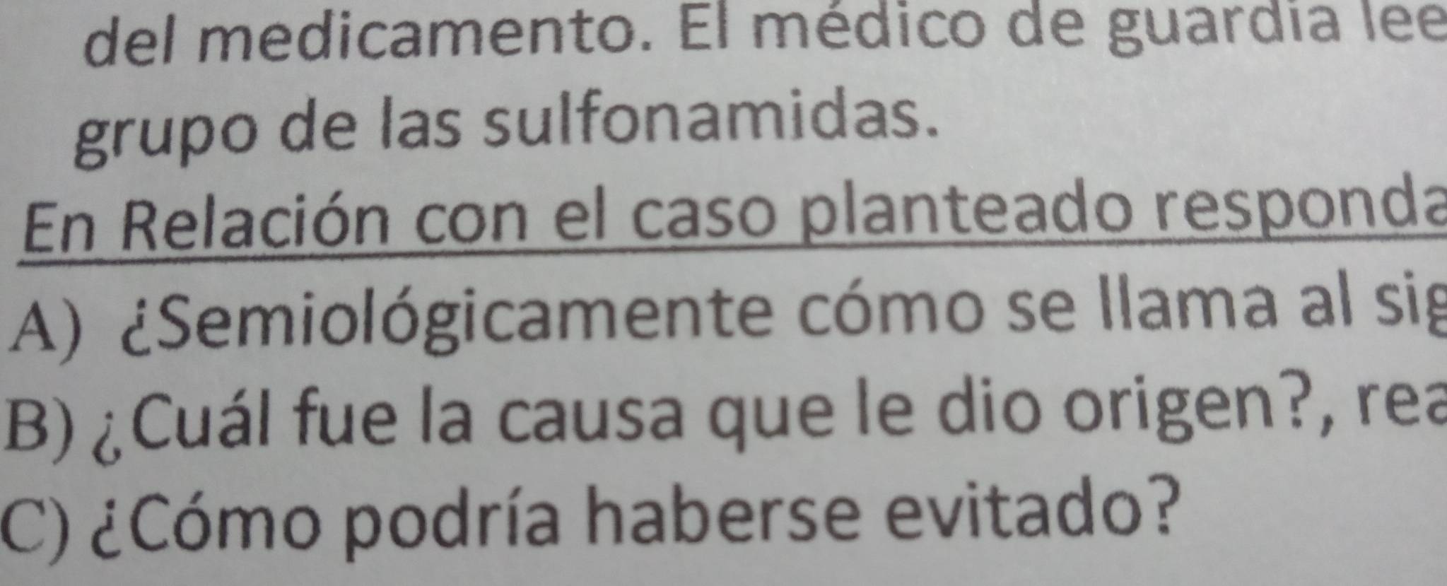 del medicamento. El médico de guardia lee 
grupo de las sulfonamidas. 
En Relación con el caso planteado responda 
A) ¿Semiológicamente cómo se llama al sig 
B)¿Cuál fue la causa que le dio origen?, rea 
C) ¿Cómo podría haberse evitado?