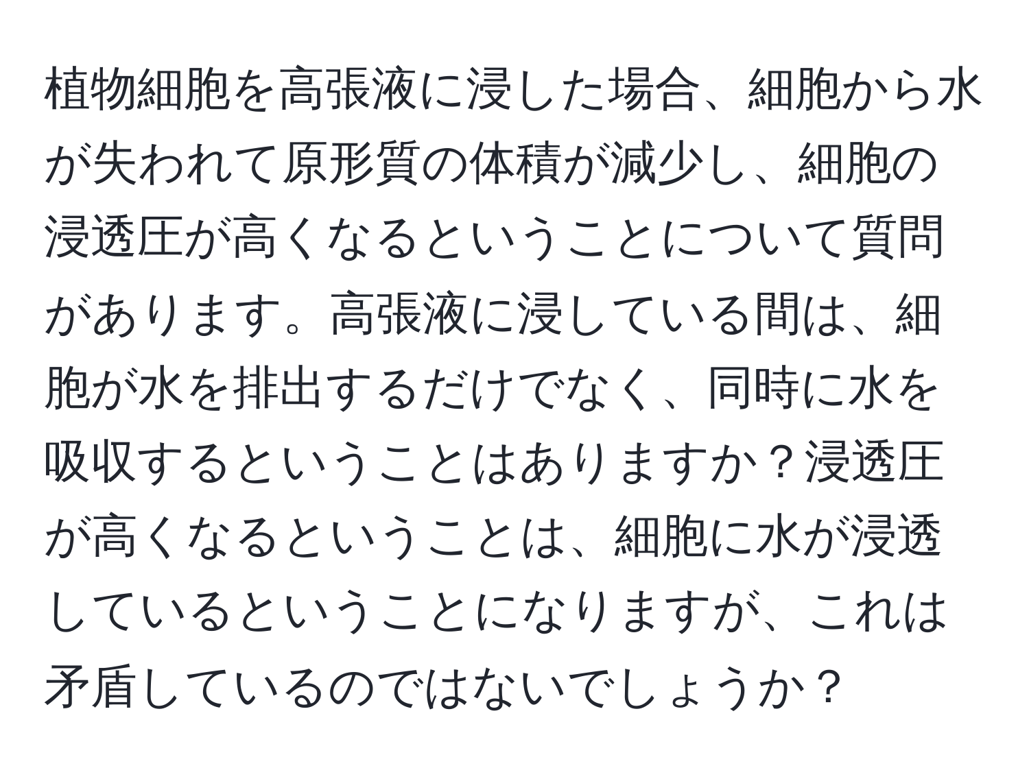 植物細胞を高張液に浸した場合、細胞から水が失われて原形質の体積が減少し、細胞の浸透圧が高くなるということについて質問があります。高張液に浸している間は、細胞が水を排出するだけでなく、同時に水を吸収するということはありますか？浸透圧が高くなるということは、細胞に水が浸透しているということになりますが、これは矛盾しているのではないでしょうか？