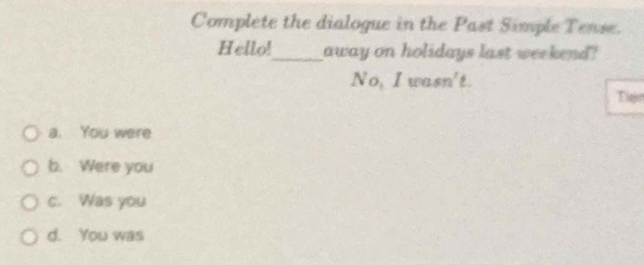 Complete the dialogue in the Past Simple Tense.
Hello!_ away on holidays last weekend?
No, I was n 't.
Tiem
a. You were
b. Were you
c. Was you
d. You was