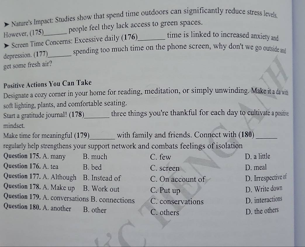 Nature's Impact: Studies show that spend time outdoors can significantly reduce stress levels.
However, (175)_ people feel they lack access to green spaces.
Screen Time Concerns: Excessive daily (176)_ time is linked to increased anxiety and
depression. (177)_ spending too much time on the phone screen, why don't we go outside and
get some fresh air?
Positive Actions You Can Take
Designate a cozy corner in your home for reading, meditation, or simply unwinding. Make it a da with
soft lighting, plants, and comfortable seating.
Start a gratitude journal! (178)_ three things you're thankful for each day to cultivate a positive
mindset.
Make time for meaningful (179)_ with family and friends. Connect with (180)_
regularly help strengthens your support network and combats feelings of isolation
Question 175. A. many B. much C. few D. a little
Question 176. A. tea B. bed C. screen D. meal
Question 177. A. Although B. Instead of C. On account of D. Irrespective of
Question 178. A. Make up B. Work out C. Put up
D. Write down
Question 179. A. conversations B. connections C. conservations D. interactions
Question 180. A. another B. other
C. others D. the other