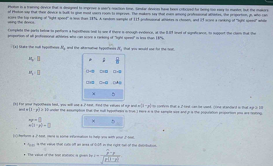 Photon is a training device that is designed to improve a user's reaction time. Similar devices have been criticized for being too easy to master, but the makers 
of Photon say that their device is built to give most users room to improve. The makers say that even among professional athletes, the proportion, p, who can 
score the top ranking of "light speed" is less than 18%. A random sample of 115 professional athletes is chosen, and 15 score a ranking of "light speed" while 
using the device. 
Complete the parts below to perform a hypothesis test to see if there is enough evidence, at the 0.05 level of significance, to support the claim that the 
proportion of all professional athletes who can score a ranking of "light speed" is less than 18%. 
(a) State the null hypothesis H_0 and the alternative hypothesis H_1 that you would use for the test.
H_0:□
p widehat p  □ /□  
H_1:□
□< :□ □ ≤ □ □ >□
□≥□ □ =□ □ != □
5 
(b) For your hypothesis test, you will use a Z -test. Find the values of np and n(1-p) to confirm that a Z -test can be used. (One standard is that np≥ 10
and n(1-p)≥ 10 under the assumption that the null hypothesis is true.) Here n is the sample size and p is the population proportion you are testing.
np=□
× 5
n(1-p)=□
(c) Perform a Z -test. Here is some information to help you with your Z -test.
z_0.05 is the value that cuts off an area of 0.05 in the right tail of the distribution. 
The value of the test statistic is given by z=frac widehat p-psqrt(frac p(1-p)).