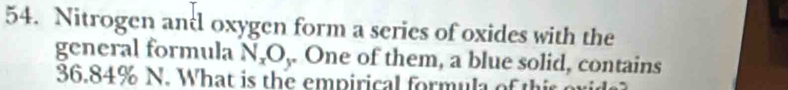 Nitrogen andl oxygen form a series of oxides with the 
general formula N_xO_y. One of them, a blue solid, contains
36.84% N. What is the empirical formula of thir o