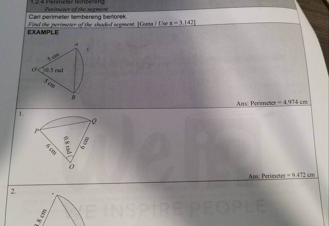 Perimeter tembereng 
Perimeter of the segment 
Cari perimeter tembereng berlorek. 
Find the perimeter of the shaded segment. [Guna / Use π =3.142]
EXAMPLE 
A
5 cm
0 0.5 rad
5 cm
B 
Ans: Perimeter =4.974cm
1. 
P
cm : 5 
0 
Ans: Perimeter =9.472cm
2.