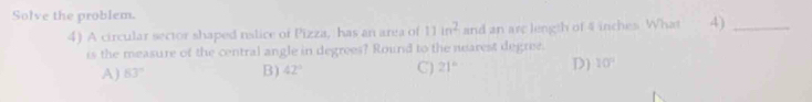 Solve the problem.
4) A circular sector shaped nslice of Pizza, has an area of 11in^2 and an are length of 4 inches. What 4)_
is the measure of the central angle in degrees? Round to the nearest degree.
A) 63° B) 42° C) 21° D) 10°