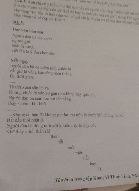 0 ''anh trở về hoà đá phía bên ka'' 
Cầu S. Anh/chị có ý kiến như thể nào nều có người cho rằng 'nhân vật trữ tin 
thơ chỉ mượn về đẹp của xứ Huế đề bảy tỏ tinh yêu với cô gái', trong khi ngư 
cho rằng “lời bày tổ tình cảm với cô gải chi là duyên có để bài thơ thể hiện nhì 
hiện riêng về vẻ đẹp xứ Huế''? 
ĐÉ 5 : 
Đọc văn bản sau: 
Người đàn bà tóc xanh 
ngược gió 
nhặt lá vảng 
viết lên lá ý thơ chợt đến 
Mỗi ngày 
người đàn bà có thêm một chiếc lá 
cất giữ lá vàng bảo tàng năm tháng 
Ôi, thời gian! 
_ 
Thanh xuân sắp lìa xa 
Những chiếc lá xác xơ gân như lông mày quá phụ 
Người đàn bà cầm tóc soi lên năng 
thấy - màu - lá - khô 
_ 
... Không ân hận đã không ghi lại thơ trên lá trước khi chúng tan đi 
Bắt đầu thôi nhặt lá 
Người đản bà dùng môi vớt khuôn mặt từ đáy cốc 
Khẽ thấy mình thành lá 
theo 
nỗi 
buồn 
miên 
viễn 
bay 
di... 
(Thơ lá in trong tập Khát, Vi Thuỳ Linh, NXI