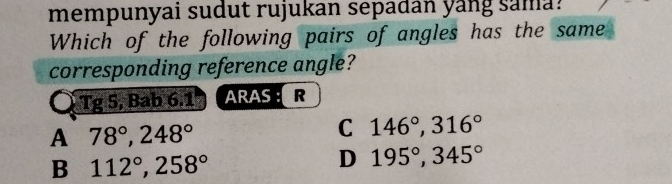 mempunyai sudut rujukan sepadan yang sama?
Which of the following pairs of angles has the same
corresponding reference angle?
Tg 5, Bab 6.1 ARAS : R
A 78°, 248°
C 146°, 316°
B 112°, 258°
D 195°, 345°