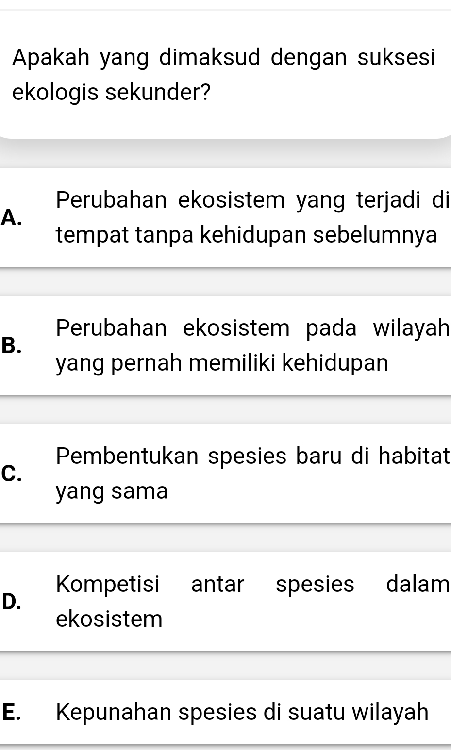 Apakah yang dimaksud dengan suksesi
ekologis sekunder?
Perubahan ekosistem yang terjadi di
A.
tempat tanpa kehidupan sebelumnya
Perubahan ekosistem pada wilayah
B.
yang pernah memiliki kehidupan
Pembentukan spesies baru di habitat
C.
yang sama
Kompetisi antar spesies dalam
D.
ekosistem
E. Kepunahan spesies di suatu wilayah