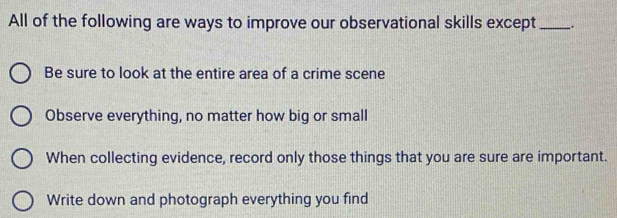 All of the following are ways to improve our observational skills except_ _.
Be sure to look at the entire area of a crime scene
Observe everything, no matter how big or small
When collecting evidence, record only those things that you are sure are important.
Write down and photograph everything you find