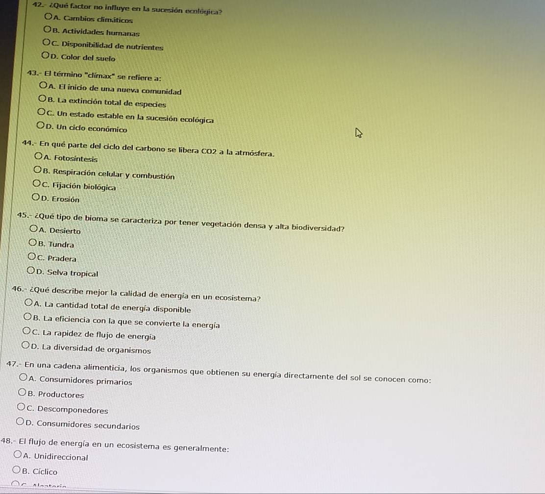 42.- ¿Qué factor no influye en la sucesión ecológica?
A. Cambios climáticos
B. Actividades humanas
C. Disponibilidad de nutrientes
D. Color del suelo
43.- El término "clímax" se refiere a:
A. El inicio de una nueva comunidad
B. La extinción total de especies
C. Un estado estable en la sucesión ecológica
D. Un ciclo económico
44.- En qué parte del ciclo del carbono se libera CO2 a la atmósfera.
A. Fotosíntesis
B. Respiración celular y combustión
C. Fijación biológica
D. Erosión
45.- ¿Qué tipo de bioma se caracteriza por tener vegetación densa y alta biodiversidad?
A. Desierto
B. Tundra
C. Pradera
D. Selva tropical
46.- ¿Qué describe mejor la calidad de energía en un ecosistema?
A. La cantidad total de energía disponible
B. La eficiencia con la que se convierte la energía
C. La rapidez de flujo de energía
D. La diversidad de organismos
47.- En una cadena alimenticia, los organismos que obtienen su energía directamente del sol se conocen como:
A. Consumidores primarios
B. Productores
C. Descomponedores
D. Consumidores secundarios
48.- El flujo de energía en un ecosistema es generalmente:
A. Unidireccional
B. Cíclico
Alantaria