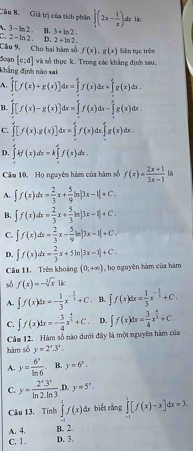 Giá trị của tích phân ∈tlimits _1^(2(2x-frac 1)x)dx là:
4. 3-ln 2. B. 3+ln 2.
C. 2-ln 2. D. 2+ln 2.
Câu 9. Cho hai hàm số f(x),g(x) liên tục trên
đoạn [c;d] và số thực k. Trong các khẳng định sau,
khẳng định nào sai
A. ∈tlimits [f(x)+g(x)]dx=∈tlimits^df(x)dx+∈tlimits^dg(x)dx.
B. ∈tlimits _0^(d[f(x)-g(x)]dx=∈tlimits _0^df(x)dx-∈tlimits _0^dg(x)dx.
C. ∈tlimits _a^d[f(x).g(x)]dx=∈tlimits _c)f(x)dx.∈tlimits _c^(d^d)g(x)dx.
D. ∈tlimits _a^(dkf(x)dx=k∈tlimits _c^df(x)dx.
Câu 10. Họ nguyên hàm của hàm số f(x)=frac 2x+1)3x-1 là
A. ∈t f(x)dx= 2/3 x+ 5/9 ln |3x-1|+C.
B. ∈t f(x)dx= 2/3 x+ 5/3 ln |3x-1|+C.
C. ∈t f(x)dx= 2/3 x- 5/9 ln |3x-1|+C.
D. ∈t f(x)dx= 2/3 x+5ln |3x-1|+C.
Câu 11. Trên khoảng (0;+∈fty ) , họ nguyên hàm của hàm
số f(x)=-sqrt[3](x) là:
A. ∈t f(x)dx=- 1/3 x^(-frac 2)3+C B. ∈t f(x)dx= 1/3 x^(-frac 2)3+C.
C. ∈t f(x)dx=- 3/4 x^(frac 4)3+C. D. ∈t f(x)dx= 3/4 x^(frac 4)3+C.
Câu 12. Hàm số nào dưới đây là một nguyên hàm của
hàm số y=2^x.3^x.
A. y= 6^x/ln 6  B. y=6^x.
C. y= (2^x.3^x)/ln 2.ln 3  .D. y=5^x.
Câu 13. Tính ∈tlimits _(-1)^1f(x)dx biết rằng ∈tlimits _(-1)^1[f(x)-x]dx=3.
A. 4. B. 2.
C. 1. D. 3.