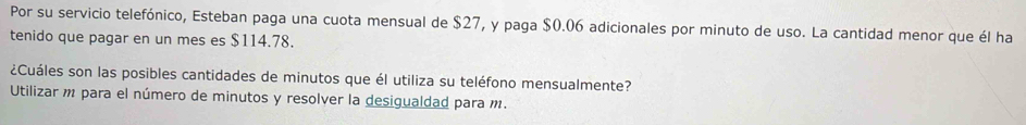 Por su servicio telefónico, Esteban paga una cuota mensual de $27, y paga $0.06 adicionales por minuto de uso. La cantidad menor que él ha 
tenido que pagar en un mes es $114.78. 
¿Cuáles son las posibles cantidades de minutos que él utiliza su teléfono mensualmente? 
Utilizar m para el número de minutos y resolver la desigualdad para m.