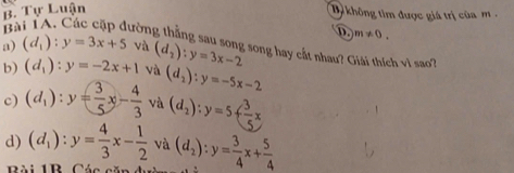 Tự Luận
b không tìm được giá trị của m 
B
D. m!= 0. 
a) (d_1):y=3x+5 và
trờng thắng sau song song hay cắt nhau? Giải thích vì sao?
b) (d_1):y=-2x+1 và (d_2):y=3x-2
c) (d_1):y= 3/5 x- 4/3 va(d_2):y=5+ 3/5 x (d_2):y=-5x-2
d) (d_1):y= 4/3 x- 1/2  và (d_2):y= 3/4 x+ 5/4 
Bài 1R Cáa sã