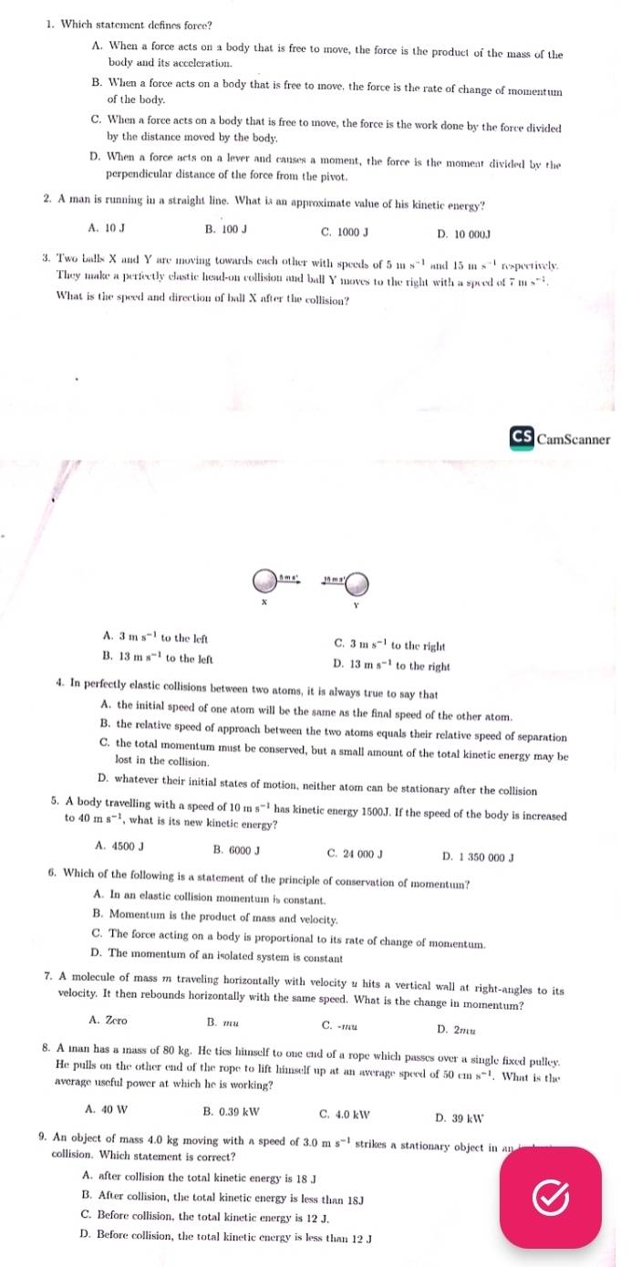 Which statement defines force?
A. When a force acts on a body that is free to move, the force is the product of the mass of the
body and its acceleration.
B. When a force acts on a body that is free to move, the force is the rate of change of momentum
of the body.
C. When a force acts on a body that is free to move, the force is the work done by the force divided
by the distance moved by the body.
D. When a force acts on a lever and causes a moment, the force is the moment divided by the
perpendicular distance of the force from the pivot.
2. A man is running in a straight line. What is an approximate value of his kinetic energy?
A. 10 J B. 100 J C. 1000 J D. 10 000J
3. Two balls X and Y are moving towards each other with speeds of 5ms^(-1) and 15ms^(-1) respectively.
They make a perfectly clastic head-on collision and ball Y moves to the right with a speed of 7ms^(-1).
What is the speed and direction of ball X after the collision?
s CamScanner
,n m a
A. 3ms^(-1) to the left C. 3 ns^(-1) to the right
B. 13ms^(-1) to the left D. 13 m s^(-1) to the right
4. In perfectly elastic collisions between two atoms, it is always true to say that
A. the initial speed of one atom will be the same as the final speed of the other atom.
B. the relative speed of approach between the two atoms equals their relative speed of separation
C. the total momentum must be conserved, but a small amount of the total kinetic energy may be
lost in the collision.
D. whatever their initial states of motion, neither atom can be stationary after the collision
5. A body travelling with a speed of 10 m s^(-1) has kinetic energy 1500J. If the speed of the body is increased
40ms^(-1) , what is its new kinetic energy?
A. 4500 J B. 6000 J C. 24 000 J D. 1 350 000 J
6. Which of the following is a statement of the principle of conservation of momentum?
A. In an elastic collision momentum is constant.
B. Momentum is the product of mass and velocity.
C. The force acting on a body is proportional to its rate of change of momentum.
D. The momentum of an isolated system is constant
7. A molecule of mass m traveling horizontally with velocity u hits a vertical wall at right-angles to its
velocity. It then rebounds horizontally with the same speed. What is the change in momentum?
A. Zero B. mu C. -mu D. 2mu
8. A man has a mass of 80 kg. He tics himself to one end of a rope which passes over a single fixed pulley.
He pulls on the other end of the rope to lift himself up at an average speed of 50cms^(-1). What is the
average useful power at which he is working?
A. 40 W B. 0.39 kW C. 4.0 kW D. 39 kW
9. An object of mass 4.0 kg moving with a speed of 3.0 n 5^(-1) strikes a stationary object in   
collision. Which statement is correct?
A. after collision the total kinetic energy is 18 J
B. After collision, the total kinetic energy is less than 18J
C. Before collision, the total kinetic energy is 12 J.
D. Before collision, the total kinetic energy is less than 12 J