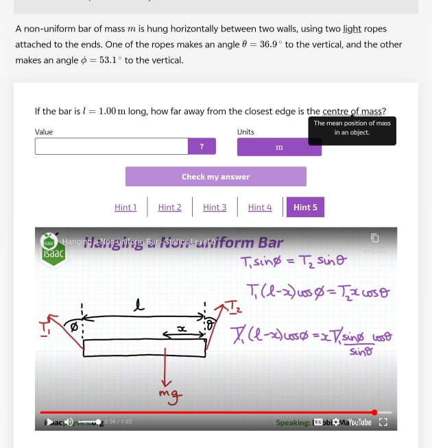 A non-uniform bar of mass m is hung horizontally between two walls, using two light ropes
attached to the ends. One of the ropes makes an angle θ =36.9° to the vertical, and the other
makes an angle phi =53.1° to the vertical.
If the bar is l=1.00m long, how far away from the closest edge is the centre of mass?
The mean position of mass
Value Units in an object.
? m
Check my answer
Hint 1 Hint 2 Hint 3 Hint 4 Hint 5
Hanging Nong nform Bar / Siatics Lexe siform Bar
Isaac
x
ac Scst 0.59 / 1:02 Speaking: IE obi Ma oulube