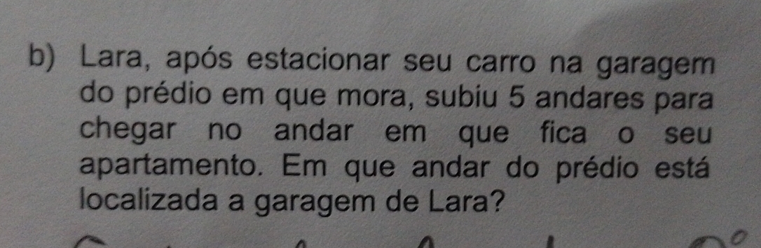 Lara, após estacionar seu carro na garagem 
do prédio em que mora, subiu 5 andares para 
chegar no andar em que fica o seu 
apartamento. Em que andar do prédio está 
localizada a garagem de Lara?