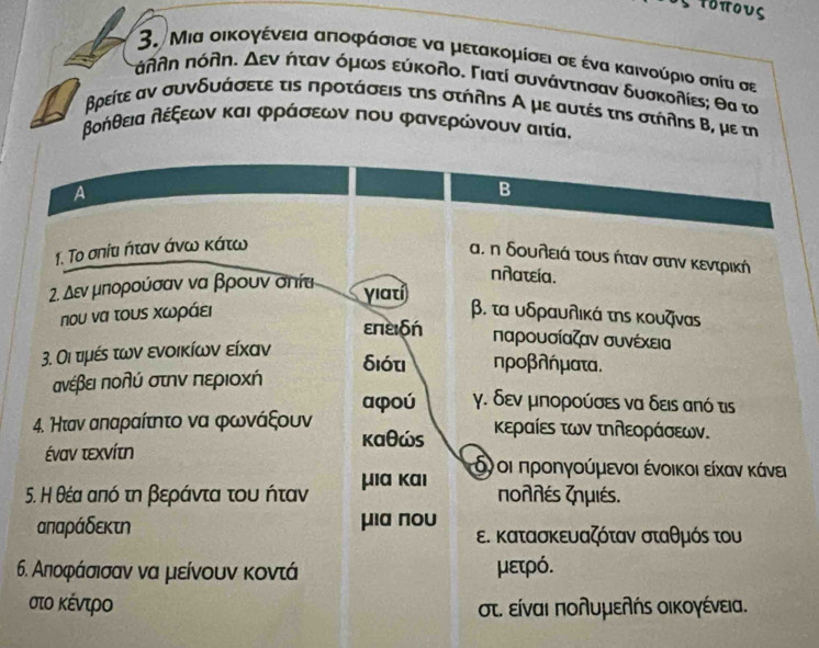 τοπους
3. Μια οικογένεια απιοφάσισε να μετακομίσει σε ένα καινούριο σηία σε
πλθη πόλη. Δεν ήταν όμως εύκολο. Γιατί συνάντησαν δυσκολίε; θα τα
βρείτε αν συνδυάσετε τις προτάσειs της στήληs Α με αυτέs τηs στήληs Β, με τη
βοήθεια δέξεων και φράσεων που φανερώνουν αιτία,
a
B
1. Το σηία ήταν άνω κάτω
α. η δουλειά τους ήταν στην κεντρική
nñατεία.
2. εν μπορούσαν να βρουν σπία yiatí
που να τους Χωράει β. τα υδραυλικά της κουζναs
επεδή παρουσίαζαν συνέχεια
3. Οι τμές των ενοικίων είκαν
δióτ ηροβλήματα.
ανέβει πολύ στην περιοχή
aφoú γ. δεν μπορούσες να δεις από τις
4. Нταν απαραίτητο να φωνάξουν κεραίες των τηῆεοράσεων.
καθώs
έναν τεχνίτη δγοι προηγούμενοι ένοικοιείκαν κάνει
5. Η θέα από τη βεράντα του ήταν μια κаı
πonπέs ζnμιés.
απαράδεκτη μiα noυ ε. κατασκευαζόταν σταθμός του
6. Αηποφάσισαν να μείνουν κοντά μετρό.
στο κέντρο στ. είναι πολυμελής οικογένεια.