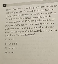 Stream Supreme, a streaming movie service, charges
a monthly fee of $7 for membership and $1,75 per
movie streamed Another streaming movie service,
Download Empire, charges a monthly fee of $4
for membership and $2 25 per movie streamed. If
m represents the number of movies streamed in a
particular month, what are all the values of m for
which Stream Supreme's total monthly charge is less
than that of Download Empire?
A) m<4</tex>
B| 5≤ m≤ 6
C) 6≤ m≤ 7
D| m>6