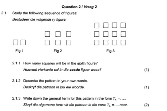 Vraag 2 
2.1 Study the following sequence of figures: 
Bestudeer die volgende ry figure: 
Fig 1 Fig 2 Fig 3 
2.1.1 How many squares will be in the sixth figure? 
Hoeveel vierkante sal in die sesde figuur wees? (1) 
2.1.2 Descrbe the pattern in your own words. 
Beskryf die patroon in jou eie woorde. (1) 
2.1.3 Write down the general term for this pattern in the form T_n=... _ 
Skryf die algemene term vir die patroon in die vorm T_n= _ neer. (2)