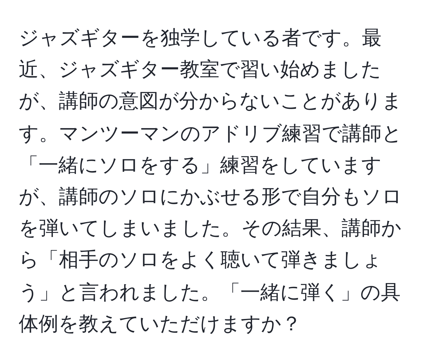 ジャズギターを独学している者です。最近、ジャズギター教室で習い始めましたが、講師の意図が分からないことがあります。マンツーマンのアドリブ練習で講師と「一緒にソロをする」練習をしていますが、講師のソロにかぶせる形で自分もソロを弾いてしまいました。その結果、講師から「相手のソロをよく聴いて弾きましょう」と言われました。「一緒に弾く」の具体例を教えていただけますか？