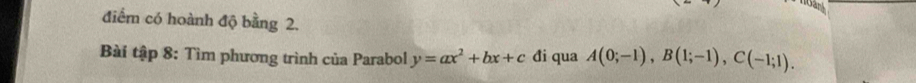 điểm có hoành độ bằng 2. 
Bài tập 8: Tìm phương trình của Parabol y=ax^2+bx+c đi qua A(0;-1), B(1;-1), C(-1;1).