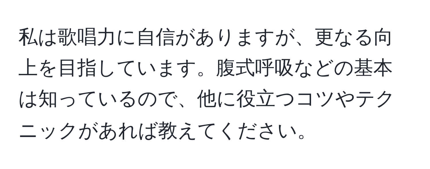 私は歌唱力に自信がありますが、更なる向上を目指しています。腹式呼吸などの基本は知っているので、他に役立つコツやテクニックがあれば教えてください。