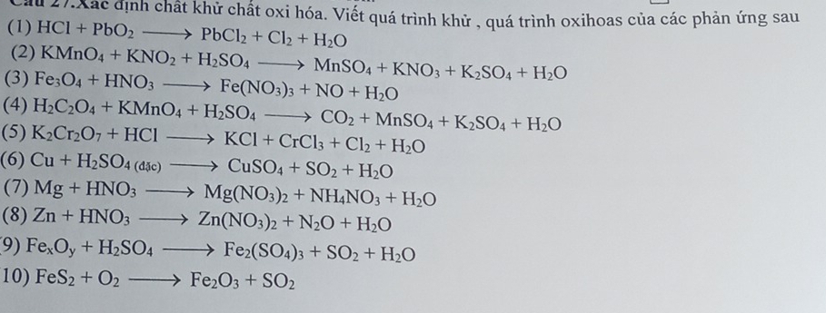 Cầu 27. Xác định chất khử chất oxi hóa. Viết quá trình khử , quá trình oxihoas của các phản ứng sau 
(1) HCl+PbO_2to PbCl_2+Cl_2+H_2O
(2) KMnO_4+KNO_2+H_2SO_4to MnSO_4+KNO_3+K_2SO_4+H_2O
(3) Fe_3O_4+HNO_3to Fe(NO_3)_3+NO+H_2O
(4) H_2C_2O_4+KMnO_4+H_2SO_4to CO_2+MnSO_4+K_2SO_4+H_2O
(5) K_2Cr_2O_7+HClto KCl+CrCl_3+Cl_2+H_2O
(6) Cu+H_2SO_4(dic)to CuSO_4+SO_2+H_2O
(7) Mg+HNO_3to Mg(NO_3)_2+NH_4NO_3+H_2O
(8) Zn+HNO_3to Zn(NO_3)_2+N_2O+H_2O
9) Fe_xO_y+H_2SO_4to Fe_2(SO_4)_3+SO_2+H_2O
10) FeS_2+O_2to Fe_2O_3+SO_2