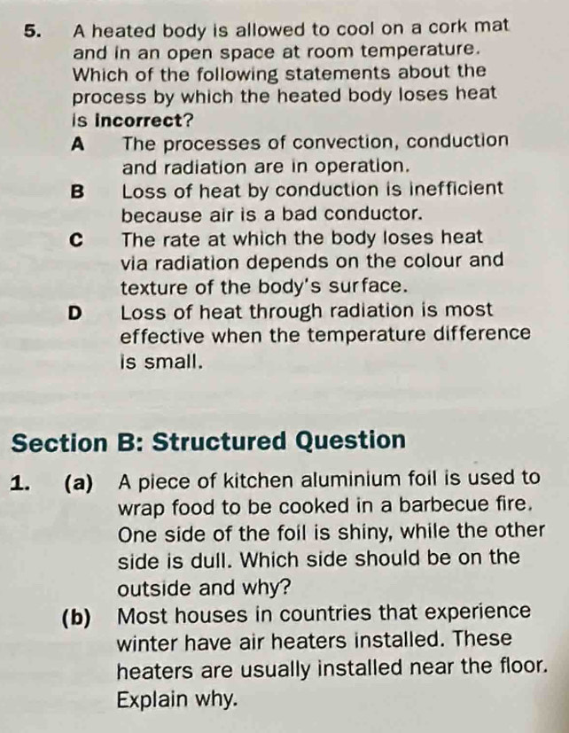 A heated body is allowed to cool on a cork mat
and in an open space at room temperature.
Which of the following statements about the
process by which the heated body loses heat 
is incorrect?
A The processes of convection, conduction
and radiation are in operation.
B Loss of heat by conduction is inefficient
because air is a bad conductor.
C The rate at which the body loses heat
via radiation depends on the colour and
texture of the body's surface.
D Loss of heat through radiation is most
effective when the temperature difference
is small.
Section B: Structured Question
1. (a) A piece of kitchen aluminium foil is used to
wrap food to be cooked in a barbecue fire.
One side of the foil is shiny, while the other
side is dull. Which side should be on the
outside and why?
(b) Most houses in countries that experience
winter have air heaters installed. These
heaters are usually installed near the floor.
Explain why.