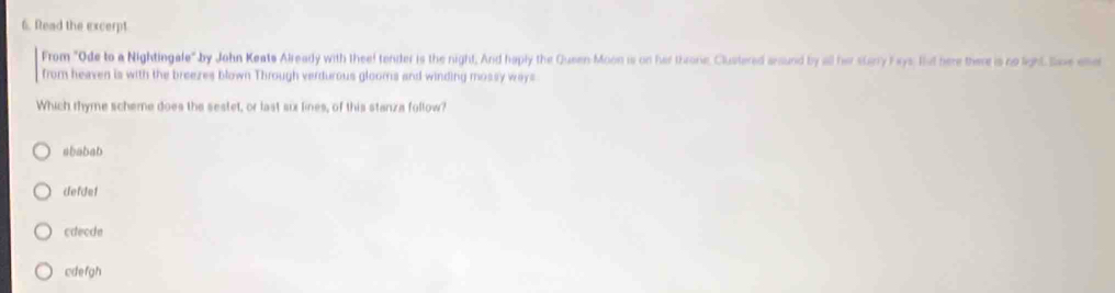 Read the excerpt
From "Ode to a Nightingale" by John Keats Already with theef tender is the night, And haply the Queen-Moon is on her throne, Clustered anound by all her starry Fays. But here there is no light Sie ee
from heaven is with the breezes blown Through verdurous glooms and winding mossy ways.
Which rhyme scheme does the sestet, or last six lines, of this stanza follow?
ababab
defdet
cdecde
cdefgh