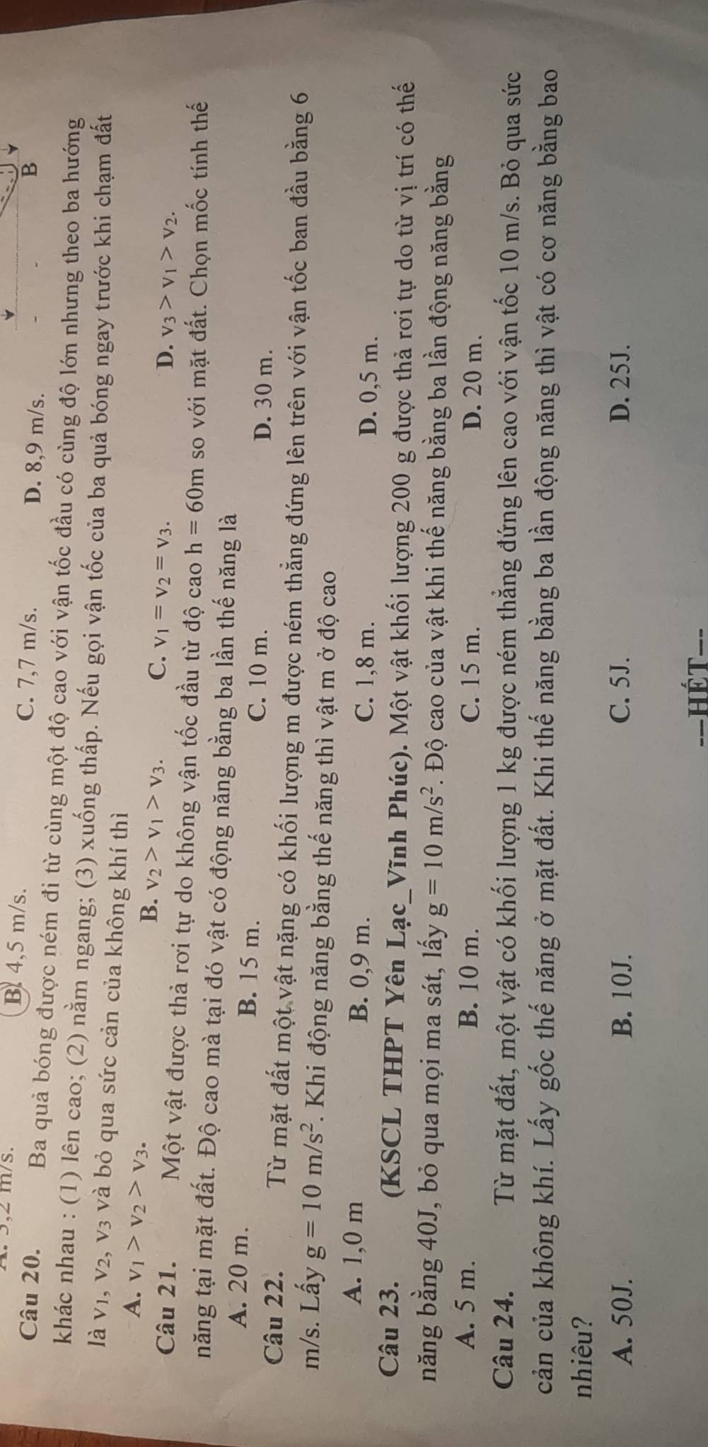 ³,2 m/s. B 4,5 m/s. D. 8,9 m/s.
Câu 20. C. 7,7 m/s. B
Ba quả bóng được ném đi từ cùng một độ cao với vận tốc đầu có cùng độ lớn nhưng theo ba hướng
khác nhau : (1) lên cao; (2) nằm ngang; (3) xuống thấp. Nếu gọi vận tốc của ba quả bóng ngay trước khi chạm đất
là V_1,V_2 , v3 và bỏ qua sức cản của không khí thì
A. v_1>v_2>v_3. v_2>v_1>v_3.
B.
C. v_1=v_2=v_3.
D. v_3>v_1>v_2.
Câu 21. Một vật được thả rơi tự do không vận tốc đầu từ độ cao h=60m so với mặt đất. Chọn mốc tính thế
năng tại mặt đất. Độ cao mà tại đó vật có động năng bằng ba lần thế năng là
A. 20 m. B. 15 m.
C. 10 m. D. 30 m.
Câu 22. Từ mặt đất một vật nặng có khối lượng m được ném thẳng đứng lên trên với vận tốc ban đầu bằng 6
m/s. Lấy g=10m/s^2. Khi động năng bằng thế năng thì vật m ở độ cao
A. 1,0 m B. 0,9 m.
C. 1,8 m. D. 0,5 m.
Câu 23. (KSCL THPT Yên Lạc_Vĩnh Phúc). Một vật khối lượng 200 g được thả rơi tự do từ vị trí có thế
năng bằng 40J, bỏ qua mọi ma sát, lấy g=10m/s^2. Độ cao của vật khi thế năng bằng ba lần động năng bằng
A. 5 m. B. 10 m. C. 15 m. D. 20 m.
Câu 24. Từ mặt đất, một vật có khối lượng 1 kg được ném thẳng đứng lên cao với vận tốc 10 m/s. Bỏ qua sức
cản của không khí. Lấy gốc thế năng ở mặt đất. Khi thế năng bằng ba lần động năng thì vật có cơ năng bằng bao
nhiêu?
A. 50J. B. 10J. C. 5J. D. 25J.
HÉT--