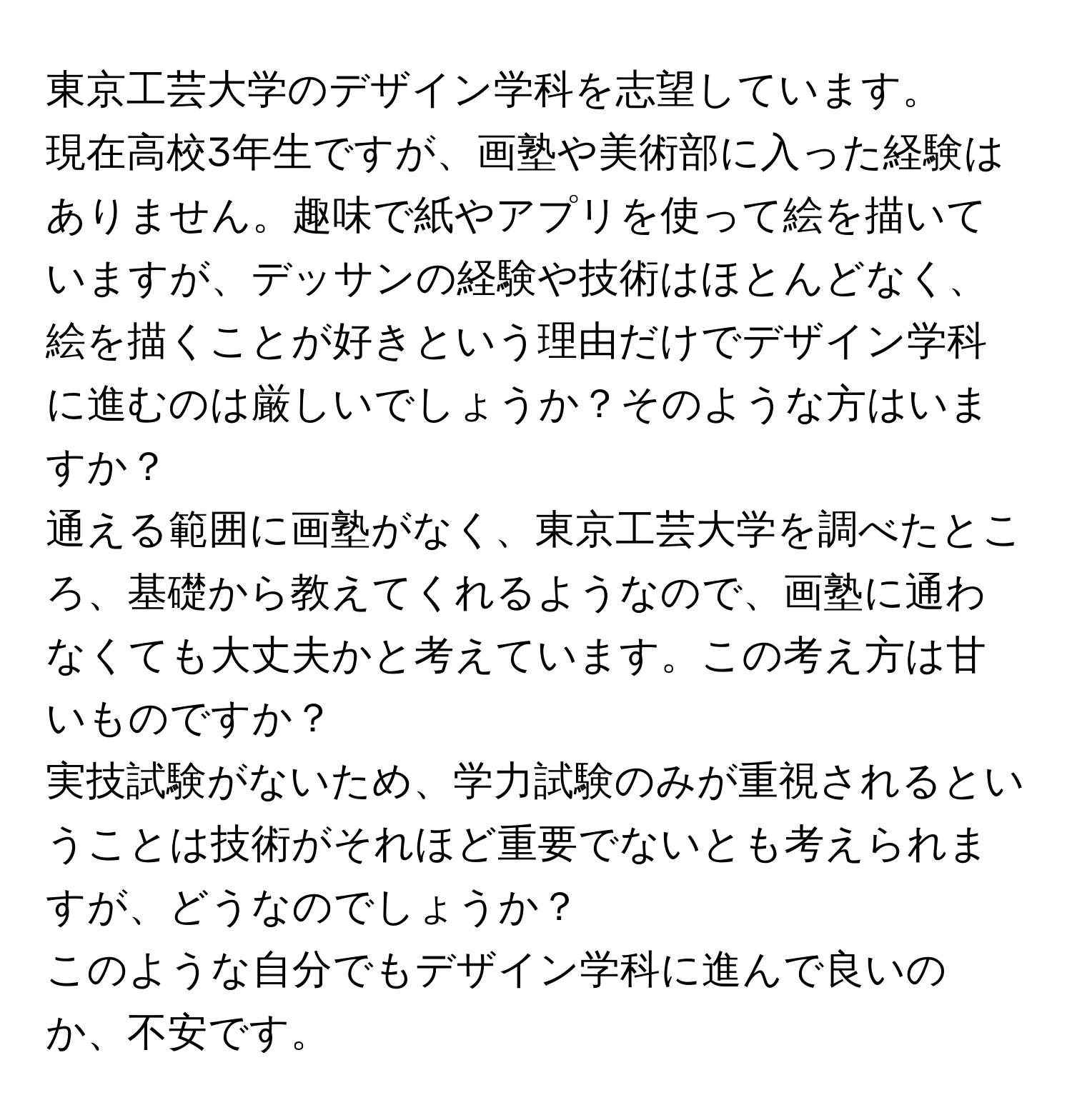 東京工芸大学のデザイン学科を志望しています。  

現在高校3年生ですが、画塾や美術部に入った経験はありません。趣味で紙やアプリを使って絵を描いていますが、デッサンの経験や技術はほとんどなく、絵を描くことが好きという理由だけでデザイン学科に進むのは厳しいでしょうか？そのような方はいますか？  

通える範囲に画塾がなく、東京工芸大学を調べたところ、基礎から教えてくれるようなので、画塾に通わなくても大丈夫かと考えています。この考え方は甘いものですか？  

実技試験がないため、学力試験のみが重視されるということは技術がそれほど重要でないとも考えられますが、どうなのでしょうか？  

このような自分でもデザイン学科に進んで良いのか、不安です。