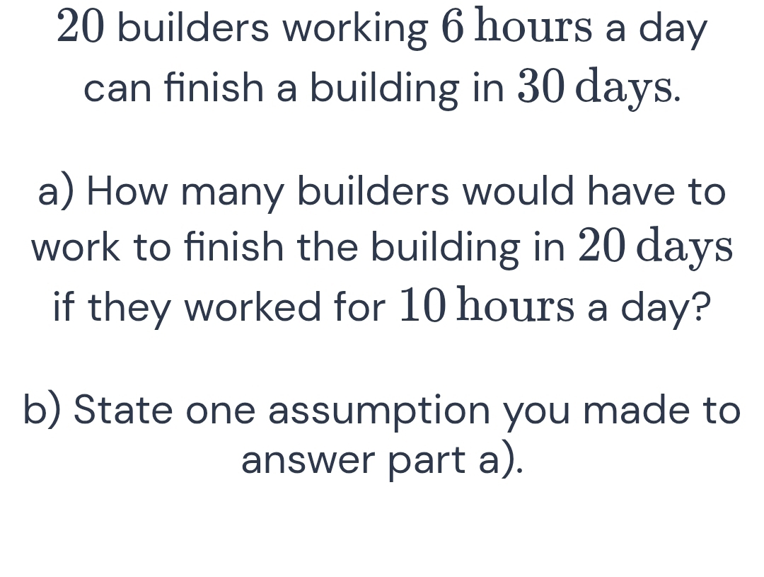 builders working 6 hours a day
can finish a building in 30 days. 
a) How many builders would have to 
work to finish the building in 20 days
if they worked for 10 hours a day? 
b) State one assumption you made to 
answer part a).