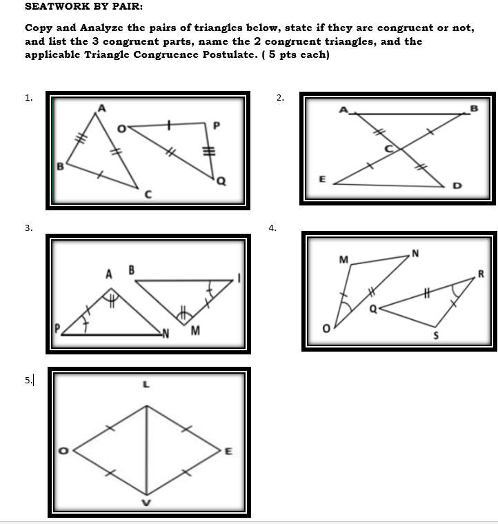 SEATWORK BY PAIR: 
Copy and Analyze the pairs of triangles below, state if they are congruent or not, 
and list the 3 congruent parts, name the 2 congruent triangles, and the 
applicable Triangle Congruence Postulate. ( 5 pts each) 
1. 
2. 
A 
B 
C 
E 
D 
3. 
4. 

5.| 
L 
E 
v