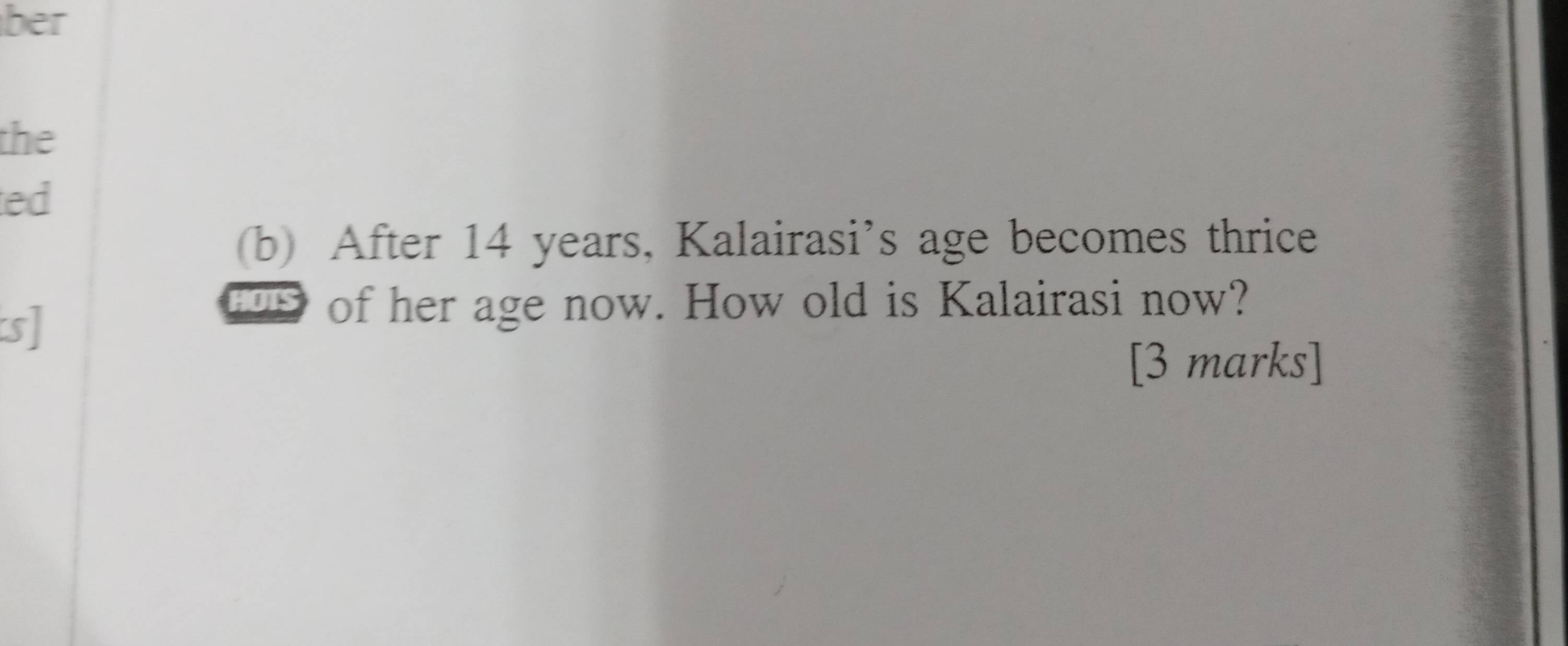 ber 
the 
ed 
(b) After 14 years, Kalairasi’s age becomes thrice 
s] 
HOTS of her age now. How old is Kalairasi now? 
[3 marks]