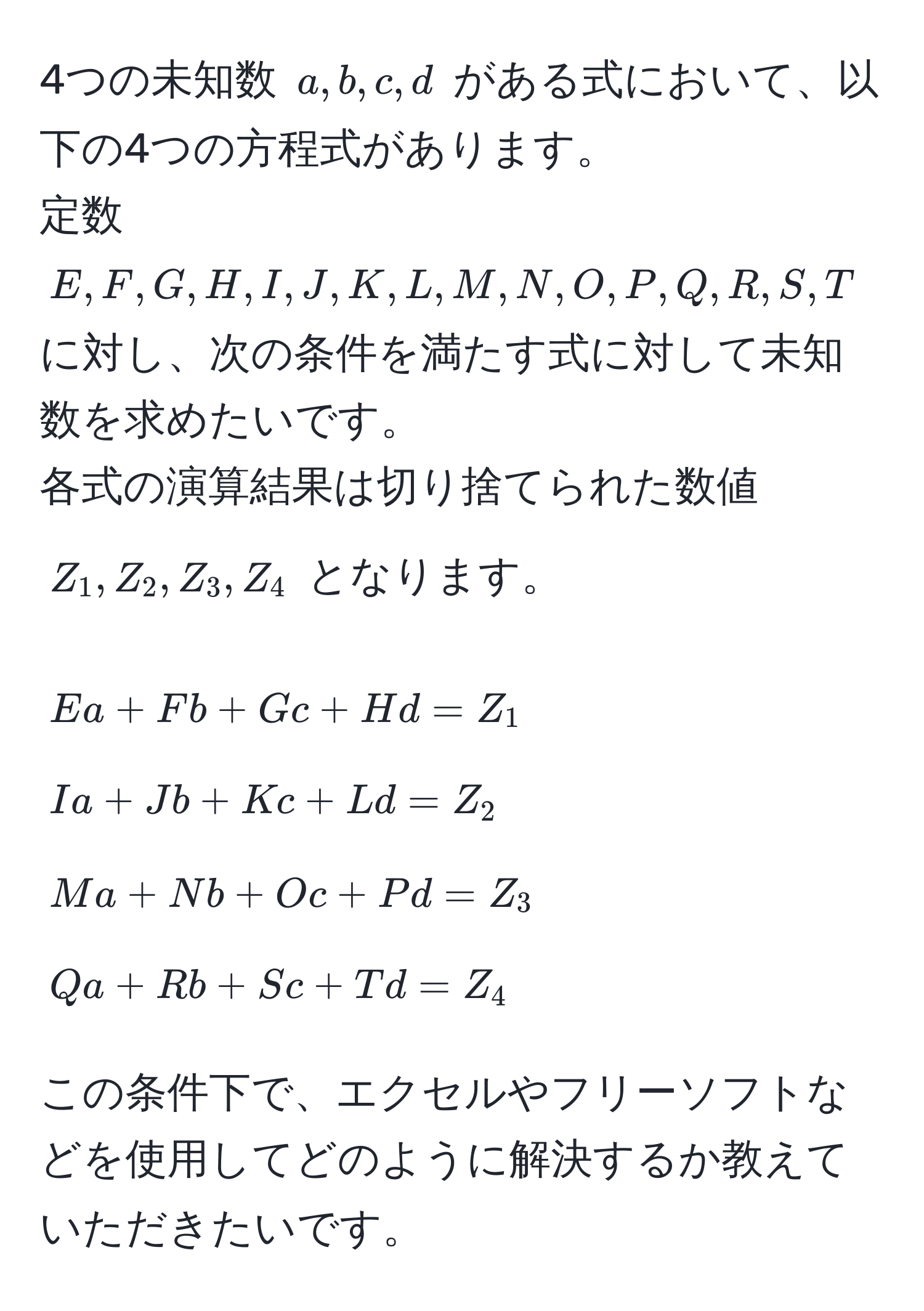 4つの未知数 ( a, b, c, d ) がある式において、以下の4つの方程式があります。  
定数 ( E, F, G, H, I, J, K, L, M, N, O, P, Q, R, S, T ) に対し、次の条件を満たす式に対して未知数を求めたいです。  
各式の演算結果は切り捨てられた数値 ( Z_1, Z_2, Z_3, Z_4 ) となります。  

[
E a + F b + G c + H d = Z_1  
I a + J b + K c + L d = Z_2  
M a + N b + O c + P d = Z_3  
Q a + R b + S c + T d = Z_4 
]

この条件下で、エクセルやフリーソフトなどを使用してどのように解決するか教えていただきたいです。