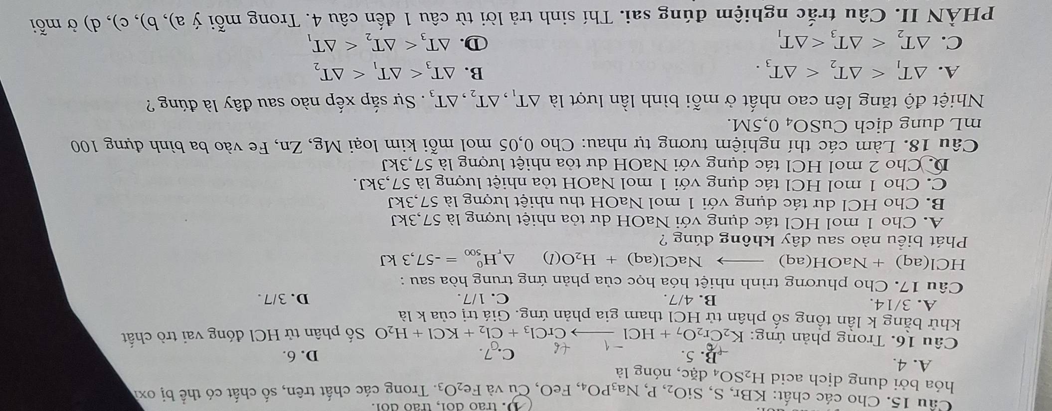 trão doi, trão doi.
Cầu 15. Cho các chất: KBi r,S,SiO_2,P,Na_3PO_4 , FeO, Cu và Fe_2O_3. Trong các chất trên, số chất có thể bị oxi
hóa bởi dung dịch acid H_2SO_4dac , nóng là
A. 4. B. 5. D. 6.
C. 7.
Câu 16. Trong phản ứng: K_2Cr_2O_7+HCl- to CrCl_3+Cl_2+KCl+H_2O Số phân tử HCl đóng vai trò chất
khử bằng k lần tổng số phân tử HCl tham gia phản ứng. Giá trị của k là
A. 3/14. B. 4/7. C. 1/7. D. 3/7.
Câu 17. Cho phương trình nhiệt hóa học của phản ứng trung hòa sau :
HCl(aq)+NaOH(aq)_  NaCl(aq)+H_2O(l) △ _rH_(500)^0=-57,3kJ
Phát biểu nào sau đây không đúng ?
A. Cho 1 mol HCl tác dụng với NaOH dư tỏa nhiệt lượng là 57,3kJ
B. Cho HCl dư tác dụng với 1 mol NaOH thu nhiệt lượng là 57,3kJ
C. Cho 1 mol HCl tác dụng với 1 mol NaOH tỏa nhiệt lượng là 57,3kJ.
D. Cho 2 mol HCl tác dụng với NaOH dư tỏa nhiệt lượng là 57,3kJ
Câu 18. Làm các thí nghiệm tương tự nhau: Cho 0,05 mol mỗi kim loại Mg, Zn, Fe vào ba bình đựng 100
mL dung dịch CuSO_4 0,5M.
Nhiệt độ tăng lên cao nhất ở mỗi bình lần lượt là △ T_1,△ T_2,△ T_3. Sự sắp xếp nào sau đây là đúng ?
A. △ T_1 B. △ T_3
C. △ T_2 ①. △ T_3
PHÀN II. Câu trắc nghiệm đúng sai. Thí sinh trả lời từ câu 1 đến câu 4. Trong mỗi ý a), b), c), d) ở mỗi