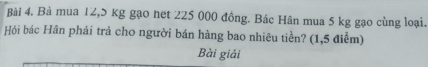 Bà mua 12,5 kg gạo hết 225 000 đồng. Bác Hân mua 5 kg gạo cùng loại. 
Hỏi bác Hân phải trả cho người bán hàng bao nhiêu tiền? (1,5 điểm) 
Bài giải