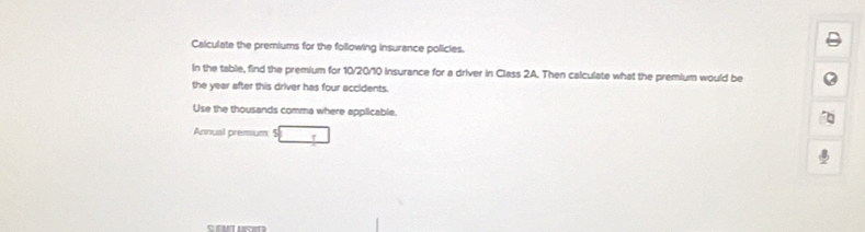 Calculate the premiums for the following insurance policies. 
In the table, find the premium for 10/20/10 insurance for a driver in Class 2A. Then calculate what the premium would be 
the year after this driver has four accidents. 
Use the thousands comma where applicable. 
Annual premium □