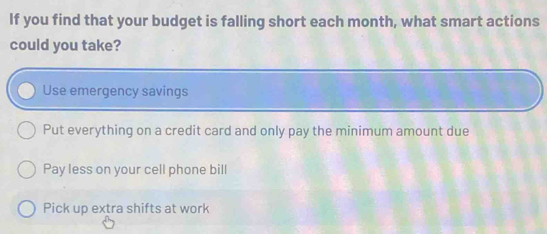 If you find that your budget is falling short each month, what smart actions
could you take?
Use emergency savings
Put everything on a credit card and only pay the minimum amount due
Pay less on your cell phone bill
Pick up extra shifts at work