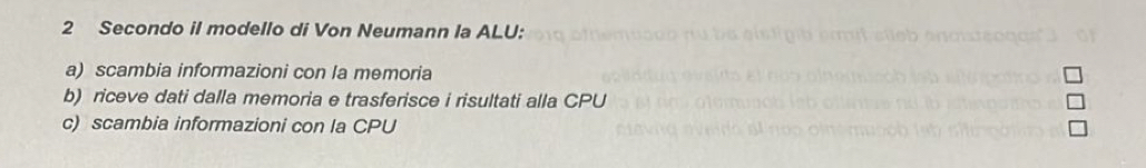 Secondo il modello di Von Neumann la ALU:
a) scambia informazioni con la memoria
b) riceve dati dalla memoria e trasferisce i risultati alla CPU
c) scambia informazioni con la CPU