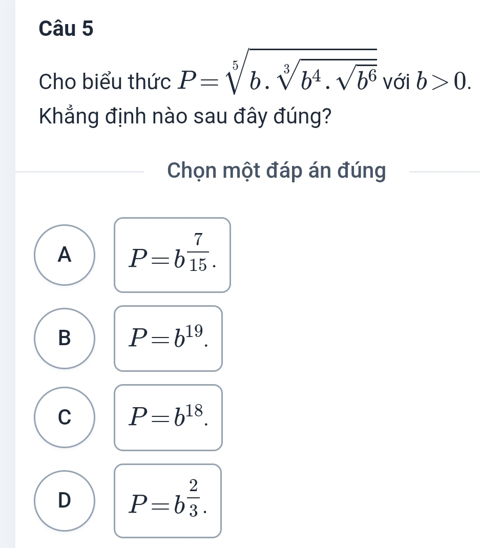 Cho biểu thức P=sqrt[5](b.sqrt [3]b^4.sqrt b^6) với b>0. 
Khẳng định nào sau đây đúng?
Chọn một đáp án đúng
A P=b^(frac 7)15.
B P=b^(19).
C P=b^(18).
D P=b^(frac 2)3.