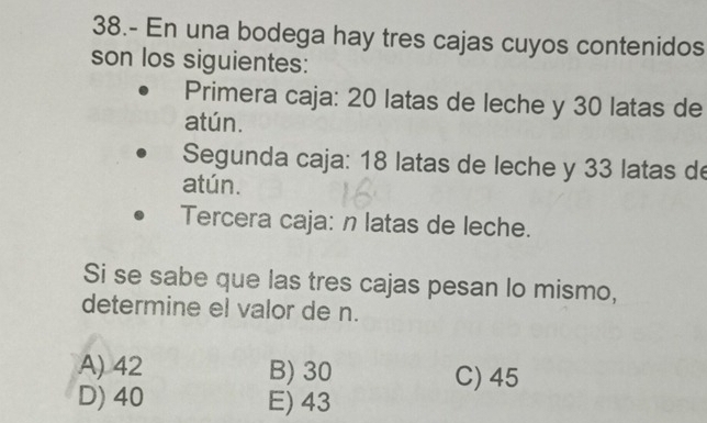 38.- En una bodega hay tres cajas cuyos contenidos
son los siguientes:
Primera caja: 20 latas de leche y 30 latas de
atún.
Segunda caja: 18 latas de leche y 33 latas de
atún.
Tercera caja: n latas de leche.
Si se sabe que las tres cajas pesan lo mismo,
determine el valor de n.
A) 42 B) 30
C) 45
D) 40 E) 43