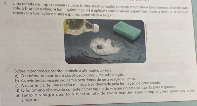 Uma receita de limpeza caseira que se tornou muito popular consiste em misturar bicarbonato de sódio (um
sólido branco) e vinagre (um líquido incolor) e aplicar sobre diversas superfícies. Após a mistura, é comum
observar a formação de uma espuma, como visto a seguir.
Sobre o processo descrito, assinale a afirmativa correta.
a) O fenômeno ocorrido é classificado como uma sublimação.
b) As evidências visuais indicam a ocorrência de uma reação química.
c) A ocorrência de uma reação química é evidenciada pela formação de precipitado.
d) O fenômeno observado consiste na passagem do vinagre do estado líquido para o gasoso.
e) Tanto o vinagre quanto o bicarbonato de sódio mantêm suas composições químicas após
a mistura.