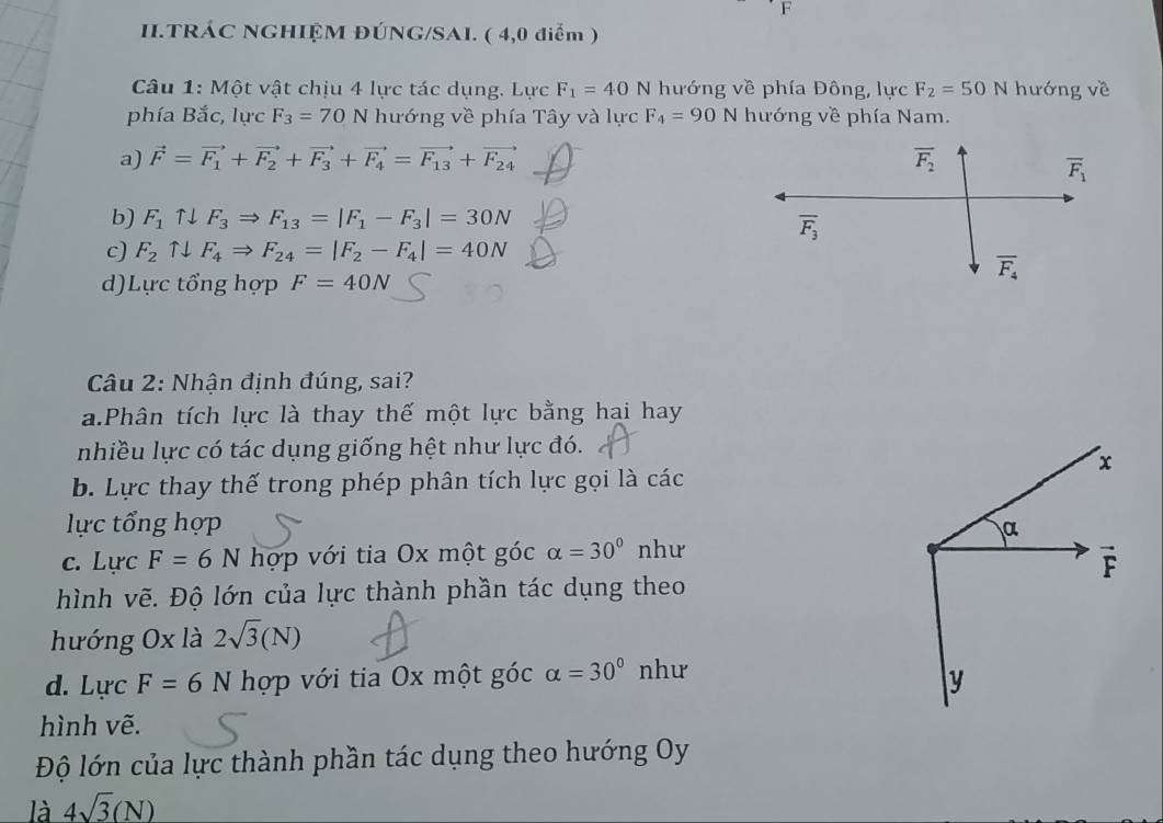 II.TRÁC NGHIỆM ĐÚNG/SAI. ( 4,0 điểm )
Câu 1: Một vật chịu 4 lực tác dụng. Lực F_1=40N hướng về phía Đông, lực F_2=50N hướng về
phía Bắc, lực F_3=70 N hướng về phía Tây và lực F_4=90 N hướng về phía Nam.
a) vector F=vector F_1+vector F_2+vector F_3+vector F_4=vector F_13+vector F_24
b) F_1uparrow downarrow F_3Rightarrow F_13=|F_1-F_3|=30N
c) F_2uparrow downarrow F_4Rightarrow F_24=|F_2-F_4|=40N
d)Lực tổng hợp F=40N
Câu 2: Nhận định đúng, sai?
a.Phân tích lực là thay thế một lực bằng hai hay
nhiều lực có tác dụng giống hệt như lực đó.
b. Lực thay thế trong phép phân tích lực gọi là các
lực tổng hợp 
c. Lực F=6N hợp với tia Ox một góc alpha =30° như
hình vẽ. Độ lớn của lực thành phần tác dụng theo
hướng Ox là 2sqrt(3)(N)
d. Lực F=6N hợp với tia Ox một góc alpha =30° như
hình vẽ.
Độ lớn của lực thành phần tác dụng theo hướng Oy
là 4sqrt(3)(N)