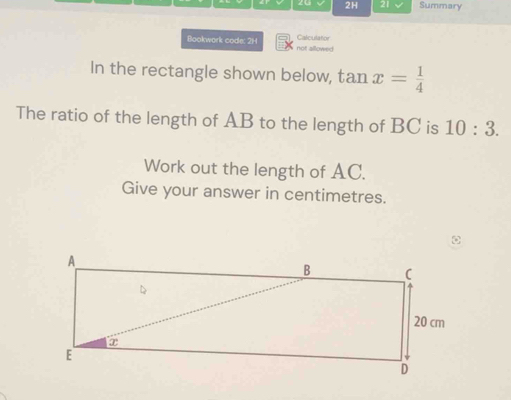 20 2H 21 Summary 
Bookwork code: 2H not allowed Calculator 
In the rectangle shown below, tan x= 1/4 
The ratio of the length of AB to the length of BC is 10:3. 
Work out the length of AC. 
Give your answer in centimetres.