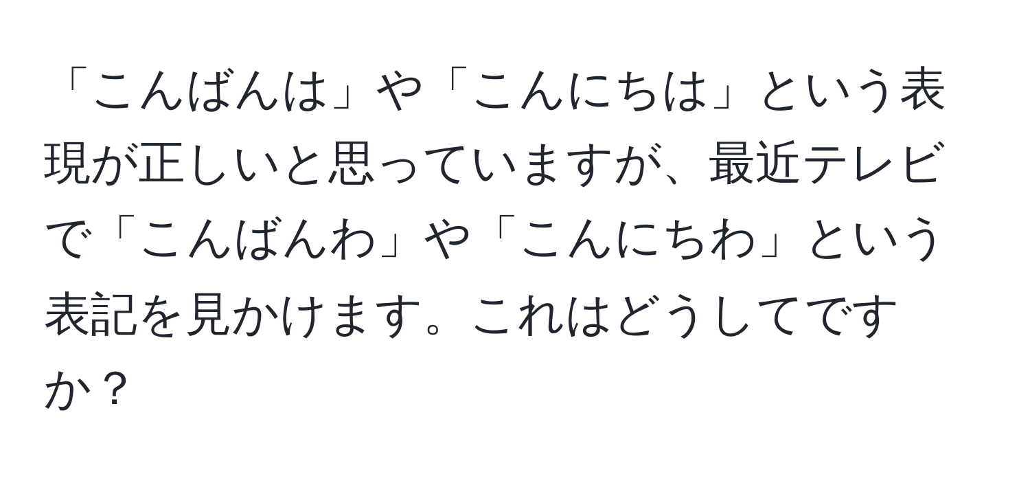 「こんばんは」や「こんにちは」という表現が正しいと思っていますが、最近テレビで「こんばんわ」や「こんにちわ」という表記を見かけます。これはどうしてですか？