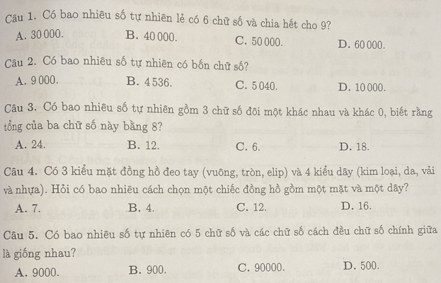 Có bao nhiêu số tự nhiên lẻ có 6 chữ số và chia hết cho 9?
A. 30 000. B. 40 000. C. 50 000. D. 60 000.
Câu 2. Có bao nhiêu số tự nhiên có bốn chữ số?
A. 9000. B. 4536. C. 5040. D. 10 000.
Câu 3. Có bao nhiêu số tự nhiên gồm 3 chữ số đôi một khác nhau và khác 0, biết rằng
tổng của ba chữ số này bằng 8?
A. 24. B. 12. C. 6. D. 18.
Câu 4. Có 3 kiểu mặt đồng hồ đeo tay (vuông, tròn, elip) và 4 kiểu dây (kim loại, da, vải
và nhựa). Hỏi có bao nhiêu cách chọn một chiếc đồng hồ gồm một mặt và một dây?
A. 7. B. 4. C. 12. D. 16.
Câu 5. Có bao nhiêu số tự nhiên có 5 chữ số và các chữ số cách đều chữ số chính giữa
là giống nhau?
A. 9000. B. 900. C. 90000. D. 500.