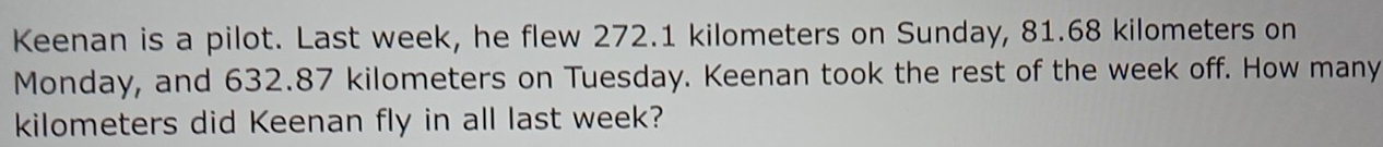 Keenan is a pilot. Last week, he flew 272.1 kilometers on Sunday, 81.68 kilometers on 
Monday, and 632.87 kilometers on Tuesday. Keenan took the rest of the week off. How many
kilometers did Keenan fly in all last week?