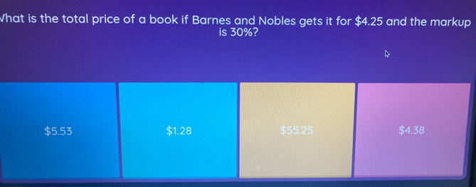 What is the total price of a book if Barnes and Nobles gets it for $4.25 and the markup
is 30%?
$5.53 $1.28 $55.25 $4.38