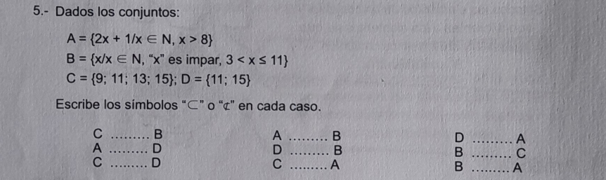 5.- Dados los conjuntos:
A= 2x+1/x∈ N,x>8
B= x/x∈ N , “ x ” es impar, 3
C= 9;11;13;15; D= 11;15
Escribe los símbolos “⊂” o “ ¢ ” en cada caso. 
C _B 
A _B 
D _A 
A _D 
D _B 
B _C 
C _D 
C _A 
B _A